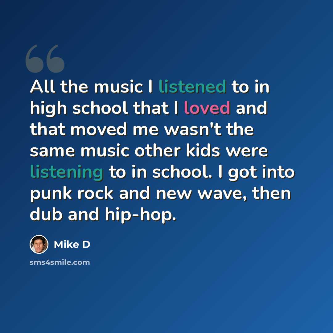 “All the music I listened to in high school that I loved and that moved me wasn't the same music other kids were listening to in school. I got into punk rock and new wave, then dub and hip-hop.” quote by Mike D