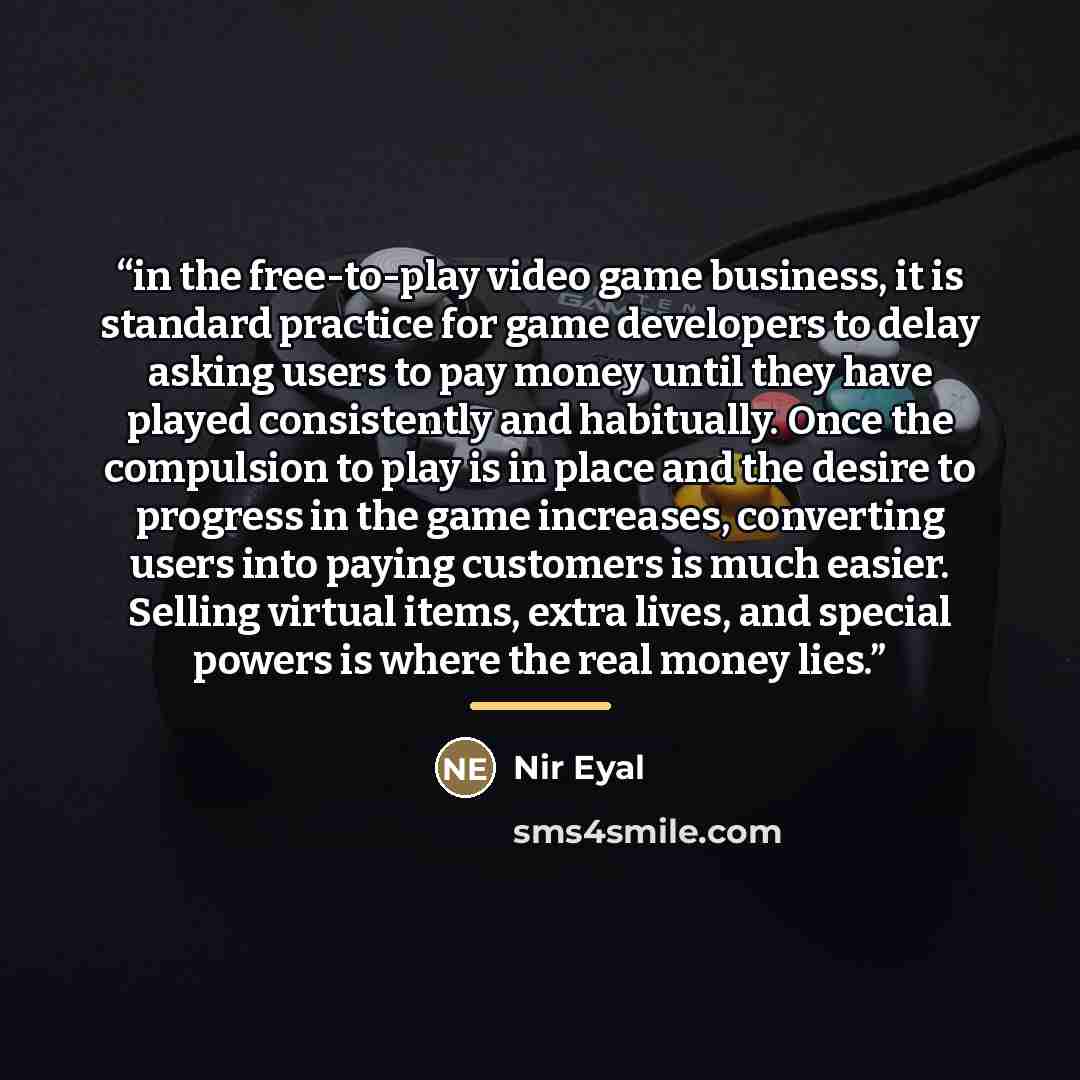 “in the free-to-play video game business, it is standard practice for game developers to delay asking users to pay money until they have played consistently and habitually. Once the compulsion to play is in place and the desire to progress in the game increases, converting users into paying…” quote by Nir Eyal