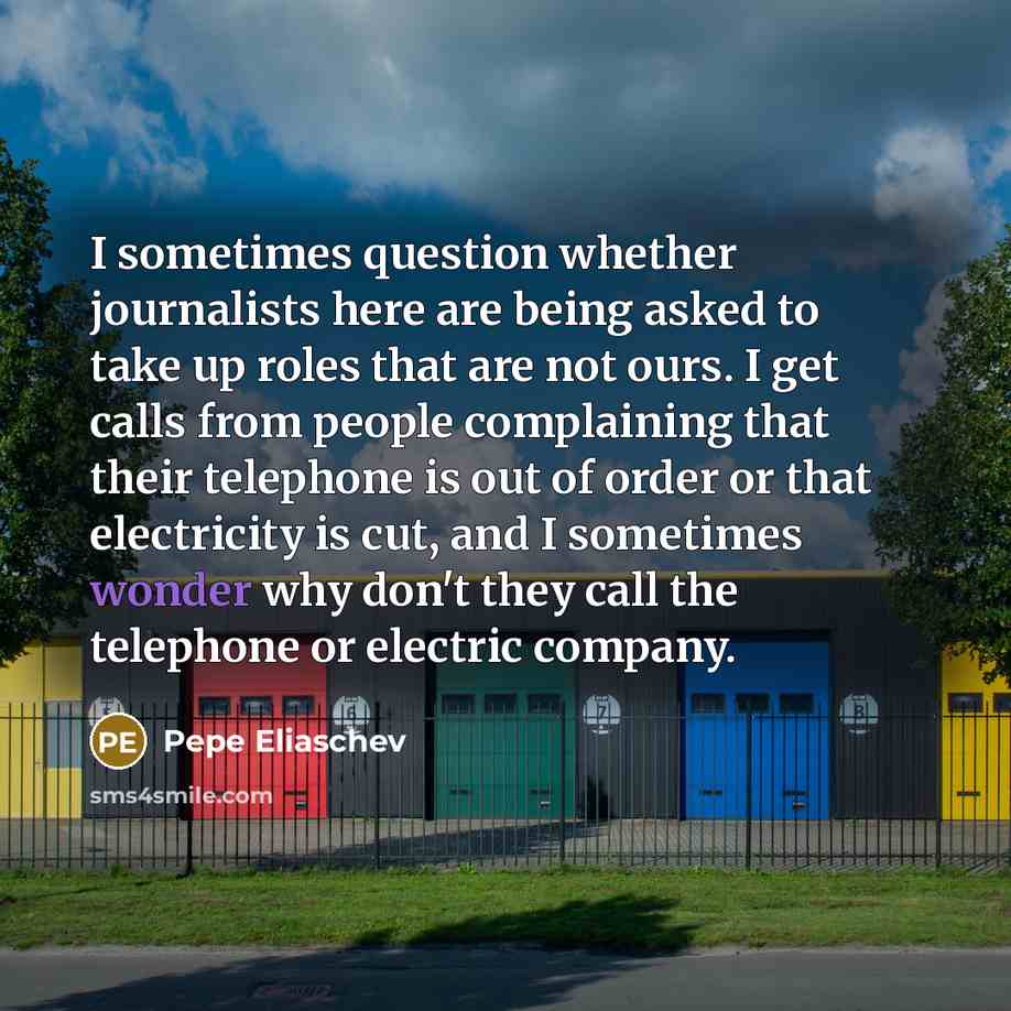 “I sometimes question whether journalists here are being asked to take up roles that are not ours. I get calls from people complaining that their telephone is out of order or that electricity is cut, and I sometimes wonder why don't they call the telephone or electric company.” quote by Pepe Eliaschev