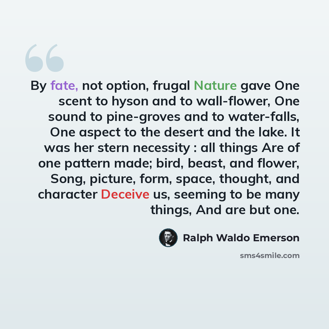 “By fate, not option, frugal Nature gave One scent to hyson and to wall-flower, One sound to pine-groves and to water-falls, One aspect to the desert and the lake. It was her stern necessity : all things Are of one pattern made; bird, beast, and flower, Song, picture, form, space, thought, and…” quote by Ralph Waldo Emerson