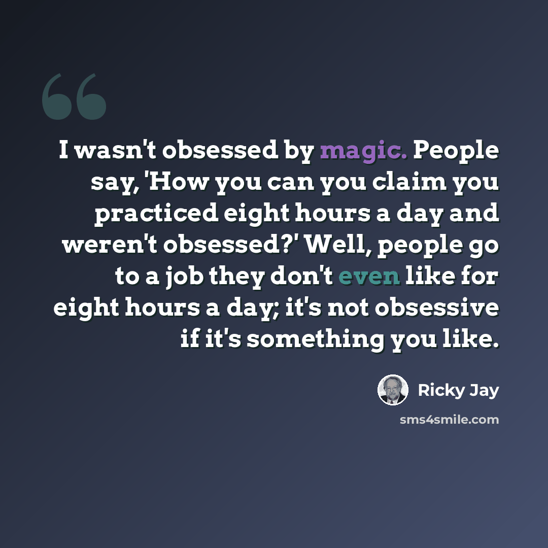 “I wasn't obsessed by magic. People say, 'How you can you claim you practiced eight hours a day and weren't obsessed?' Well, people go to a job they don't even like for eight hours a day; it's not obsessive if it's something you like.” quote by Ricky Jay