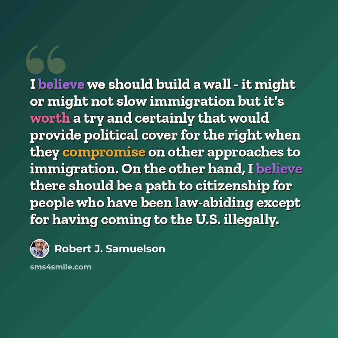 “I believe we should build a wall - it might or might not slow immigration but it's worth a try and certainly that would provide political cover for the right when they compromise on other approaches to immigration. On the other hand, I believe there should be a path to citizenship for people who…” quote by Robert J. Samuelson