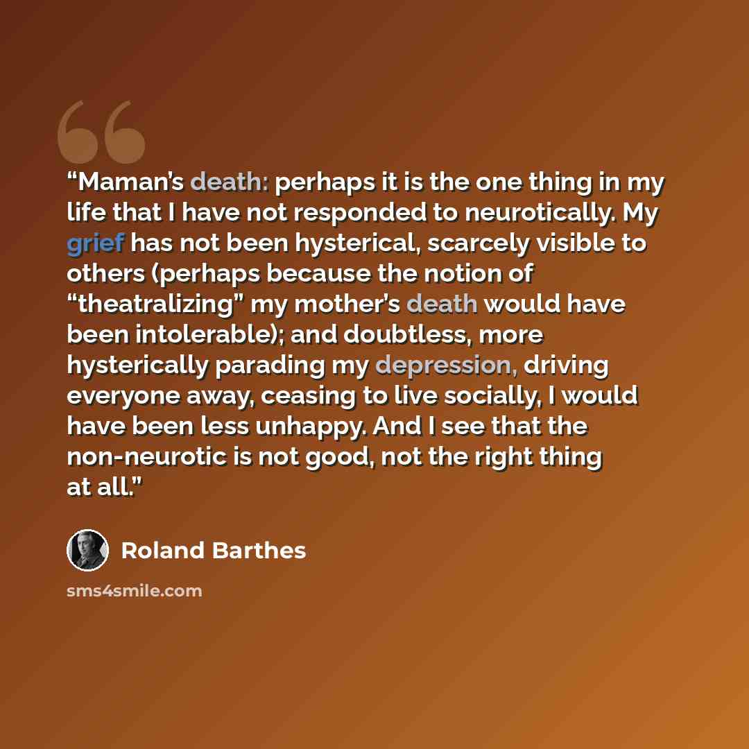 “Maman’s death: perhaps it is the one thing in my life that I have not responded to neurotically. My grief has not been hysterical, scarcely visible to others (perhaps because the notion of “theatralizing” my mother’s death would have been intolerable); and doubtless, more hysterically parading my…” quote by Roland Barthes