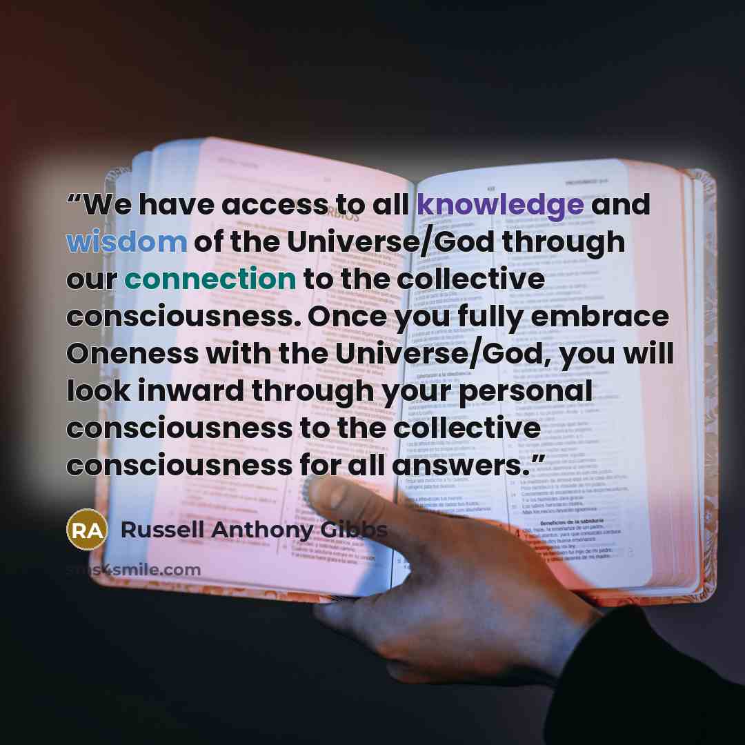 “We have access to all knowledge and wisdom of the Universe/God through our connection to the collective consciousness. Once you fully embrace Oneness with the Universe/God, you will look inward through your personal consciousness to the collective consciousness for all answers.” quote by Russell Anthony Gibbs