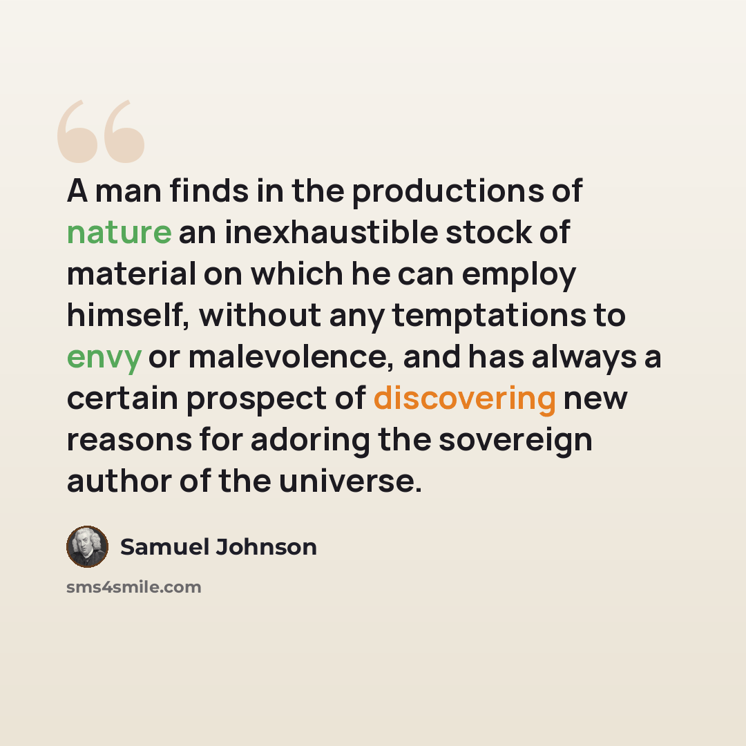 “A man finds in the productions of nature an inexhaustible stock of material on which he can employ himself, without any temptations to envy or malevolence, and has always a certain prospect of discovering new reasons for adoring the sovereign author of the universe.” quote by Samuel Johnson