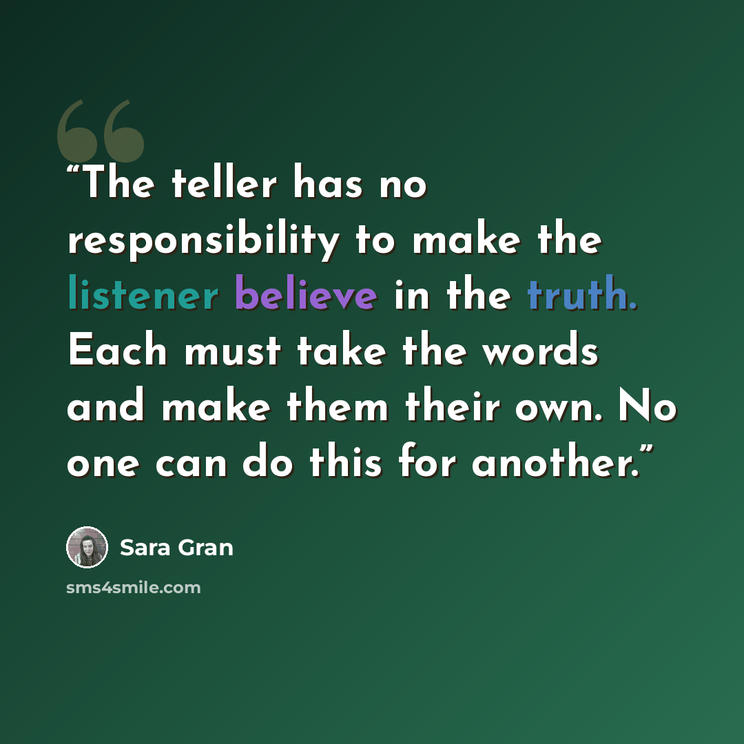 “The teller has no responsibility to make the listener believe in the truth. Each must take the words and make them their own. No one can do this for another.” quote by Sara Gran