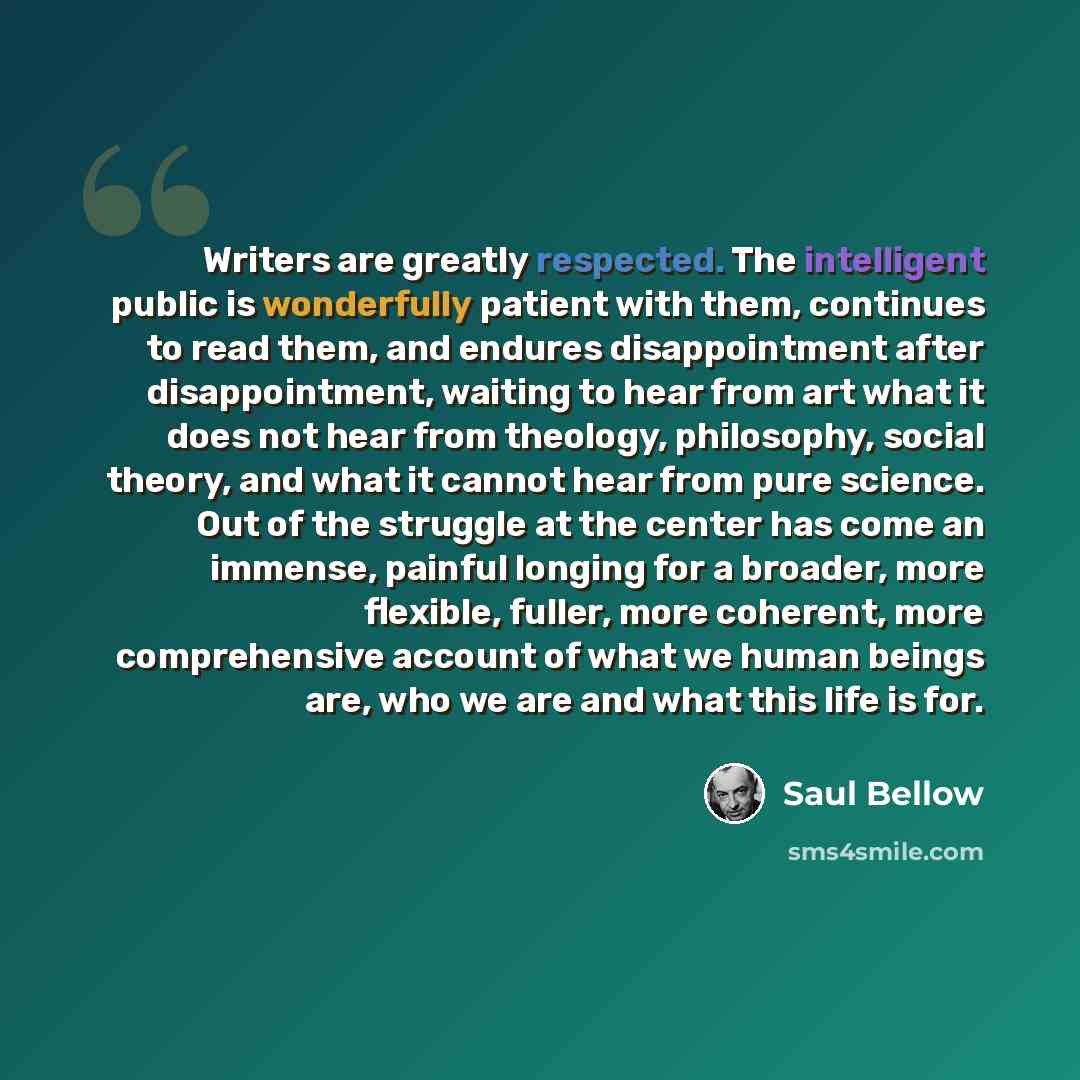 “Writers are greatly respected. The intelligent public is wonderfully patient with them, continues to read them, and endures disappointment after disappointment, waiting to hear from art what it does not hear from theology, philosophy, social theory, and what it cannot hear from pure science. Out…” quote by Saul Bellow