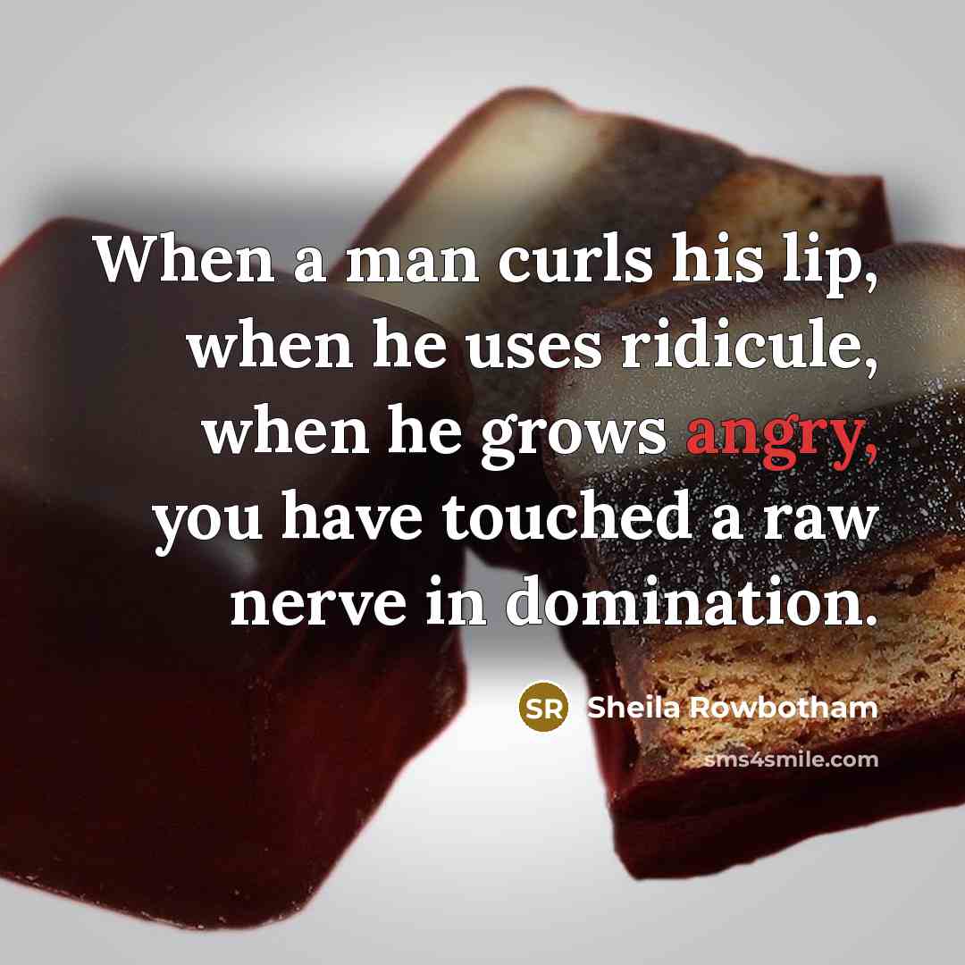 “When a man curls his lip, when he uses ridicule, when he grows angry, you have touched a raw nerve in domination.” quote by Sheila Rowbotham
