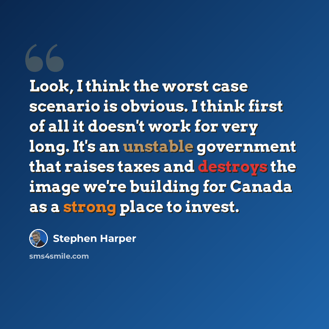 “Look, I think the worst case scenario is obvious. I think first of all it doesn't work for very long. It's an unstable government that raises taxes and destroys the image we're building for Canada as a strong place to invest.” quote by Stephen Harper