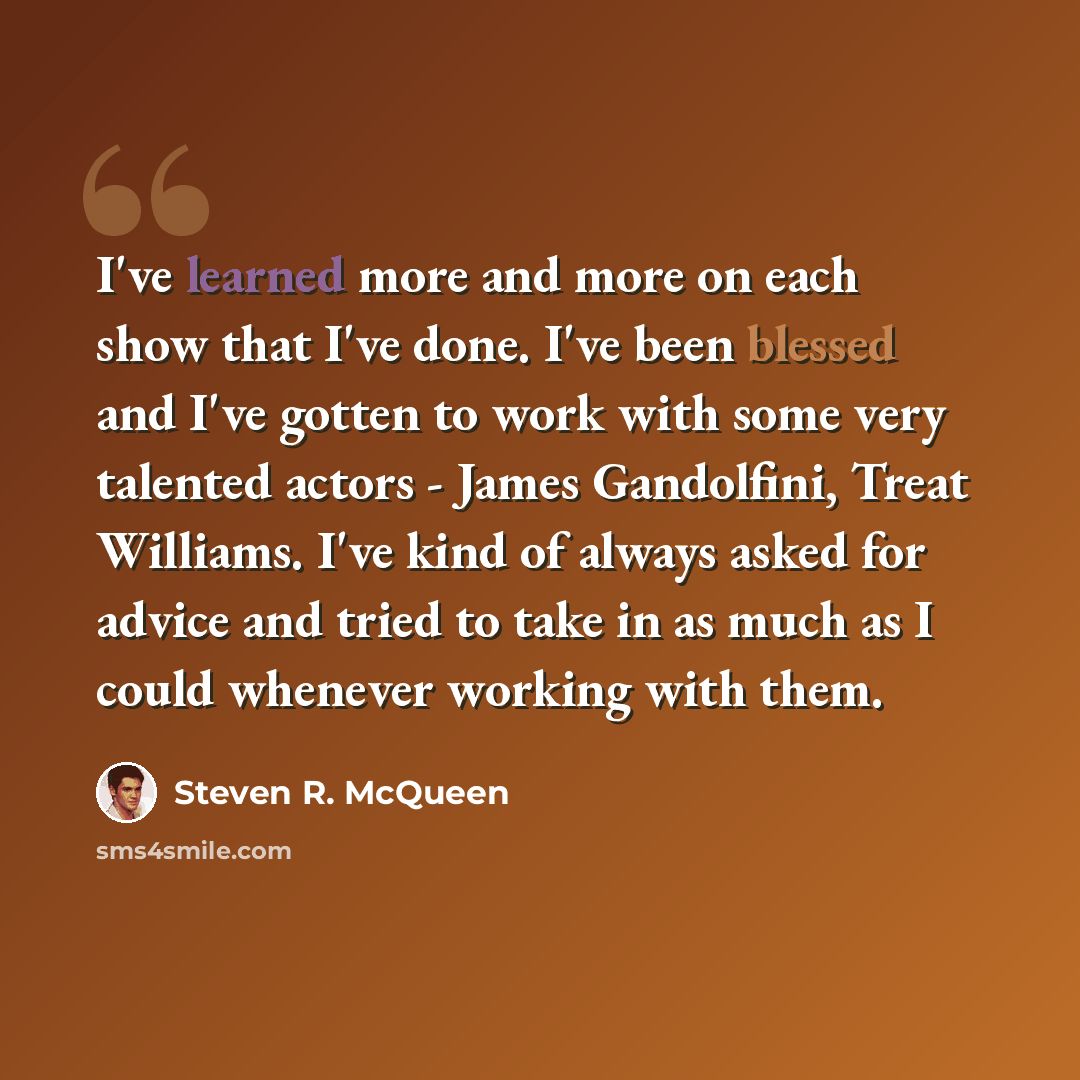 “I've learned more and more on each show that I've done. I've been blessed and I've gotten to work with some very talented actors - James Gandolfini, Treat Williams. I've kind of always asked for advice and tried to take in as much as I could whenever working with them.” quote by Steven R. McQueen