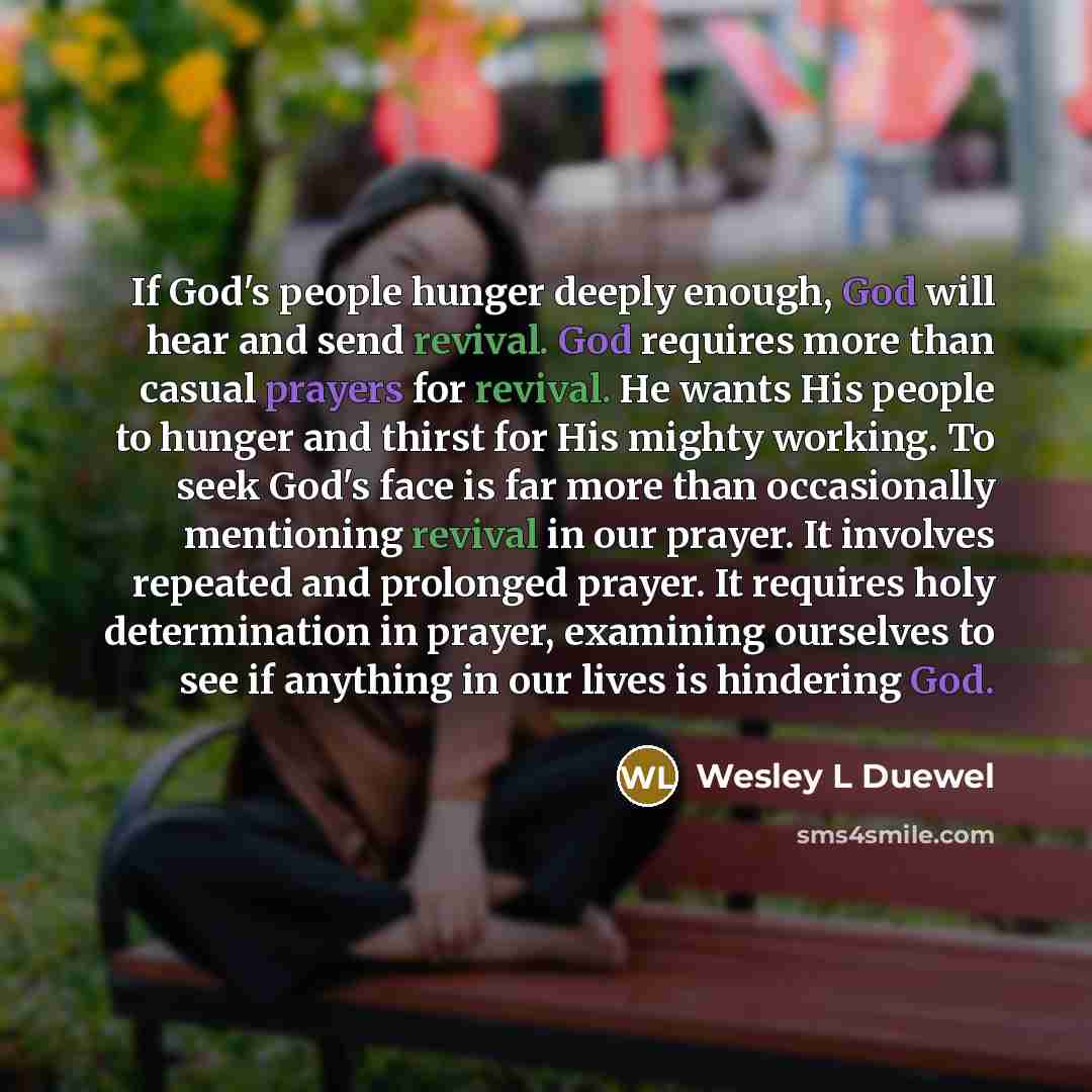 “If God's people hunger deeply enough, God will hear and send revival. God requires more than casual prayers for revival. He wants His people to hunger and thirst for His mighty working. To seek God's face is far more than occasionally mentioning revival in our prayer. It involves repeated and…” quote by Wesley L Duewel