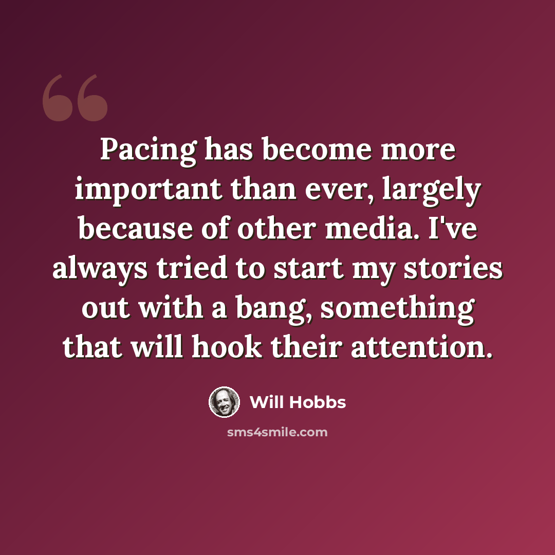 “Pacing has become more important than ever, largely because of other media. I've always tried to start my stories out with a bang, something that will hook their attention.” quote by Will Hobbs