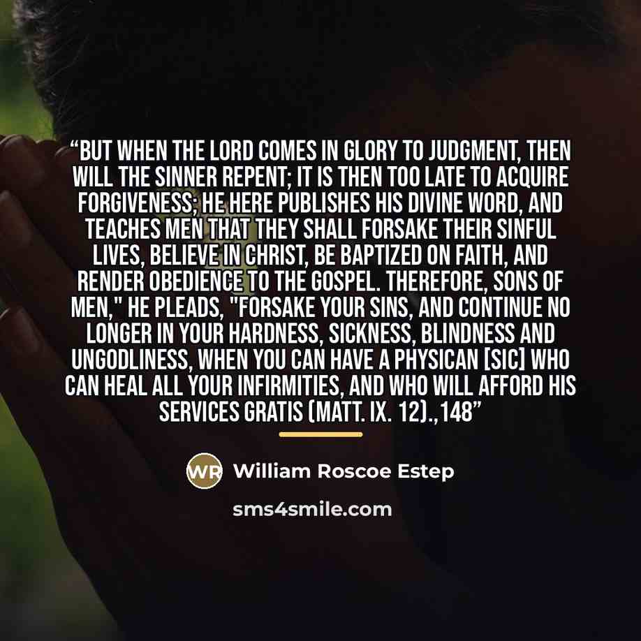 “But when the Lord comes in glory to judgment, then will the sinner repent; it is then too late to acquire forgiveness; he here publishes his divine word, and teaches men that they shall forsake their sinful lives, believe in Christ, be baptized on faith, and render obedience to the gospel…” quote by William Roscoe Estep