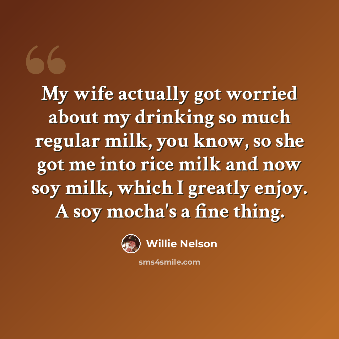 “My wife actually got worried about my drinking so much regular milk, you know, so she got me into rice milk and now soy milk, which I greatly enjoy. A soy mocha's a fine thing.” quote by Willie Nelson