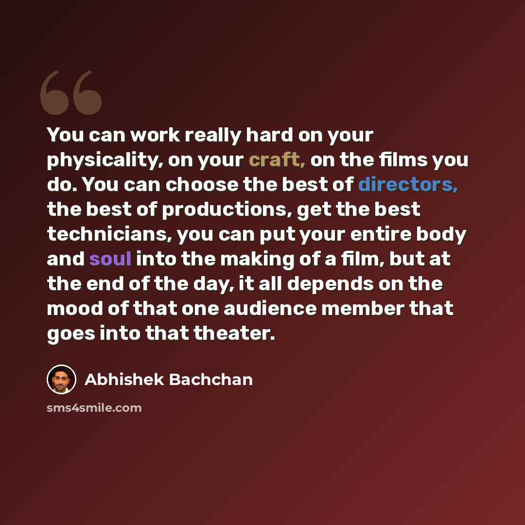 “You can work really hard on your physicality, on your craft, on the films you do. You can choose the best of directors, the best of productions, get the best technicians, you can put your entire body and soul into the making of a film, but at the end of the day, it all depends on the mood of that…” quote by Abhishek Bachchan