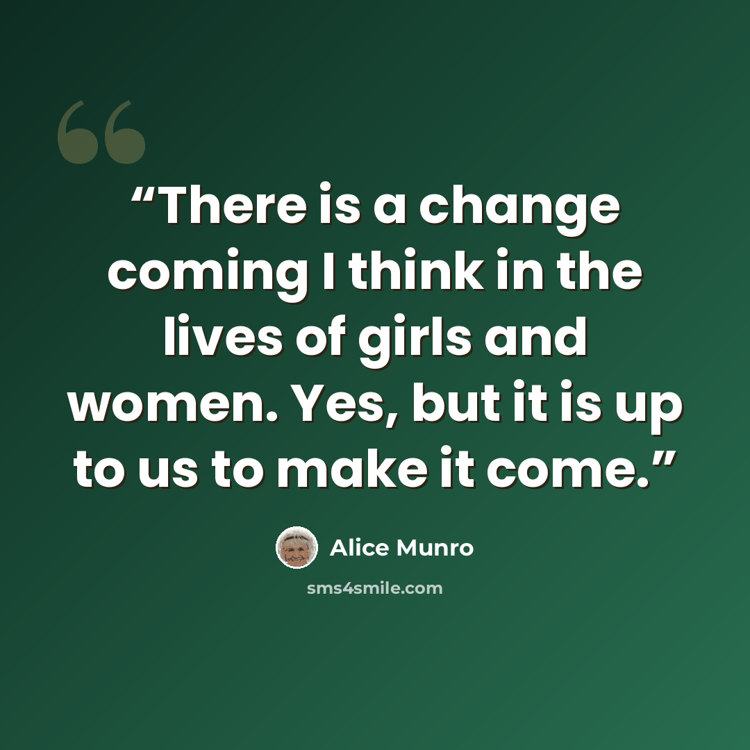 “There is a change coming I think in the lives of girls and women. Yes, but it is up to us to make it come.” quote by Alice Munro