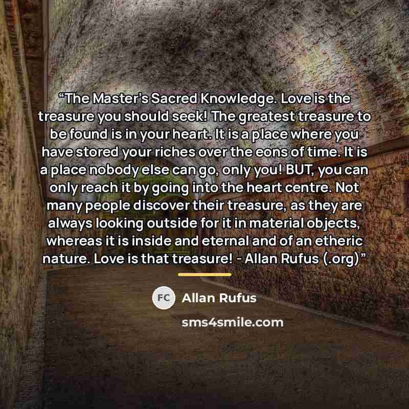 “The Master's Sacred Knowledge. Love is the treasure you should seek! The greatest treasure to be found is in your heart. It is a place where you have stored your riches over the eons of time. It is a place nobody else can go, only you! BUT, you can only reach it by going into the heart centre. Not…” quote by Allan Rufus