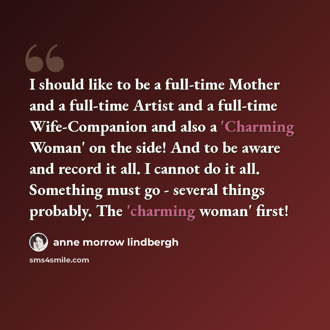 “I should like to be a full-time Mother and a full-time Artist and a full-time Wife-Companion and also a 'Charming Woman' on the side! And to be aware and record it all. I cannot do it all. Something must go - several things probably. The 'charming woman' first!” quote by Anne Morrow Lindbergh