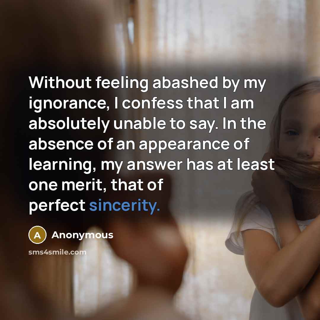 “Without feeling abashed by my ignorance, I confess that I am absolutely unable to say. In the absence of an appearance of learning, my answer has at least one merit, that of perfect sincerity.” quote by Anonymous