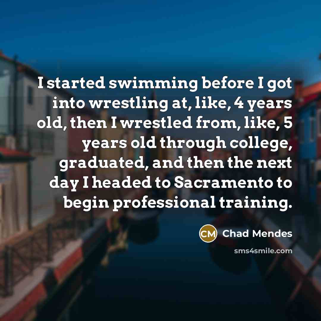 “I started swimming before I got into wrestling at, like, 4 years old, then I wrestled from, like, 5 years old through college, graduated, and then the next day I headed to Sacramento to begin professional training.” quote by Chad Mendes
