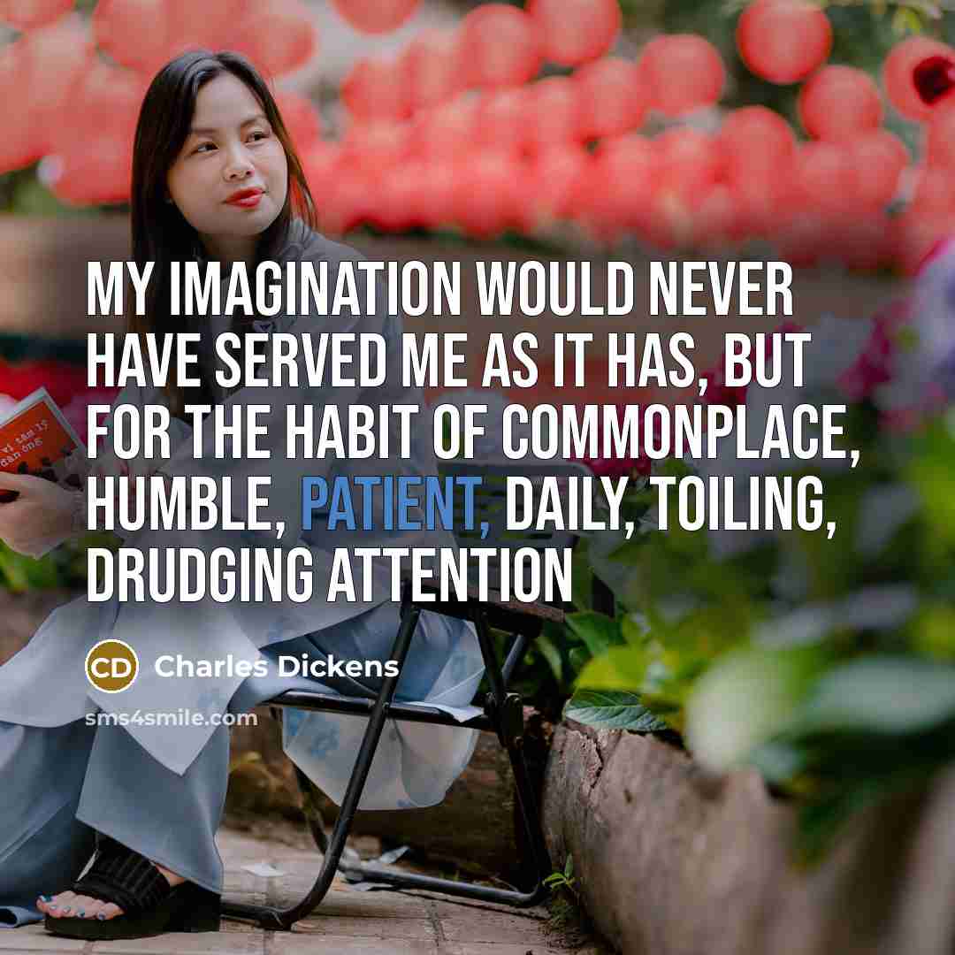 “My imagination would never have served me as it has, but for the habit of commonplace, humble, patient, daily, toiling, drudging attention” quote by Charles Dickens