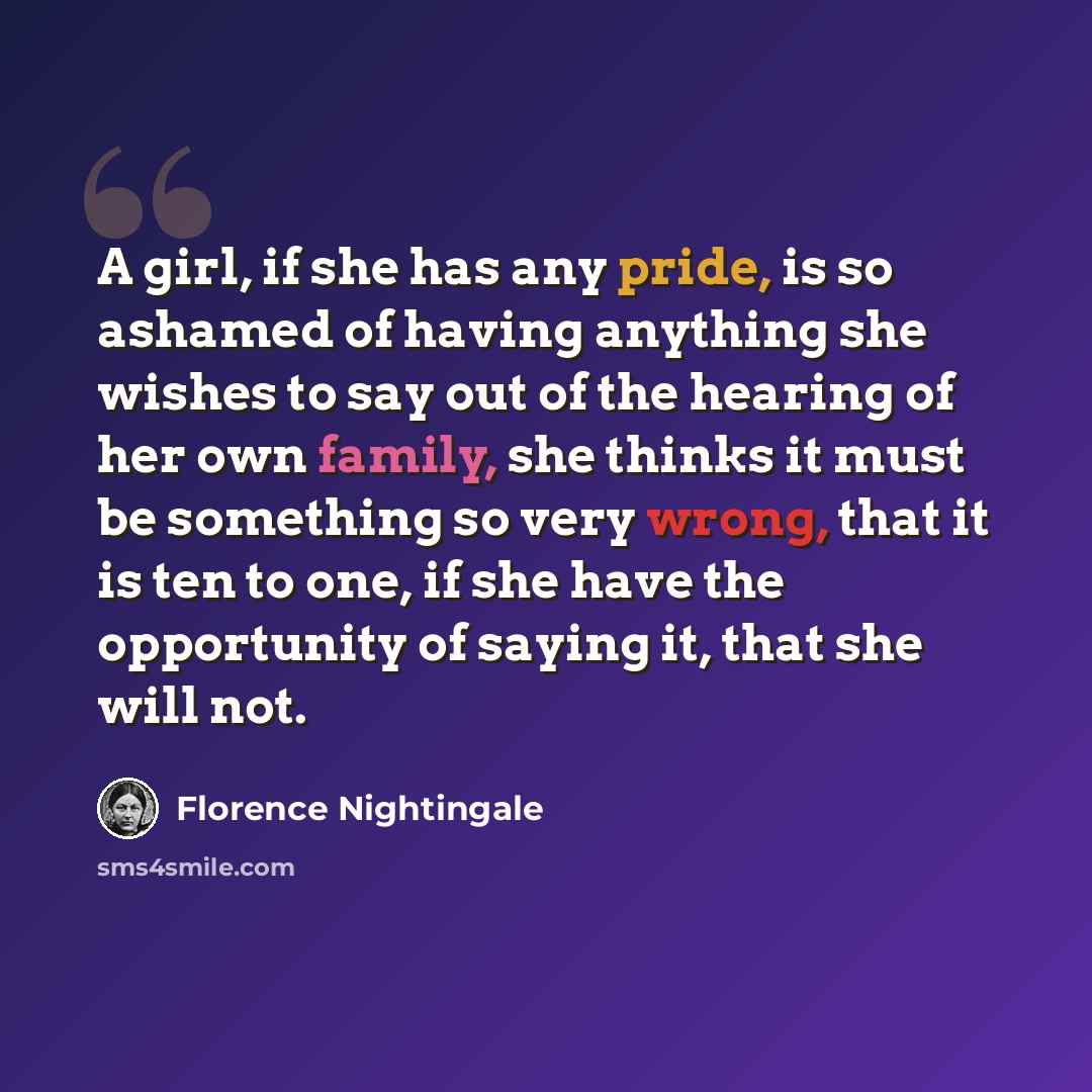 “A girl, if she has any pride, is so ashamed of having anything she wishes to say out of the hearing of her own family, she thinks it must be something so very wrong, that it is ten to one, if she have the opportunity of saying it, that she will not.” quote by Florence Nightingale