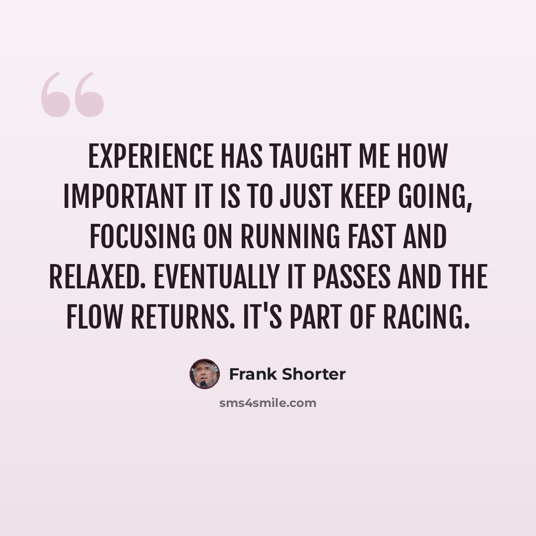 “Experience has taught me how important it is to just keep going, focusing on running fast and relaxed. Eventually it passes and the flow returns. It's part of racing.” quote by Frank Shorter