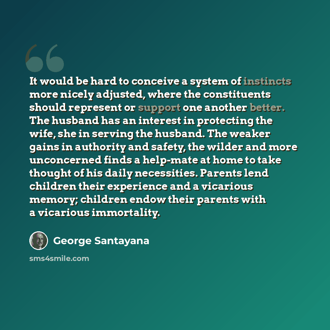 “It would be hard to conceive a system of instincts more nicely adjusted, where the constituents should represent or support one another better. The husband has an interest in protecting the wife, she in serving the husband. The weaker gains in authority and safety, the wilder and more unconcerned…” quote by George Santayana