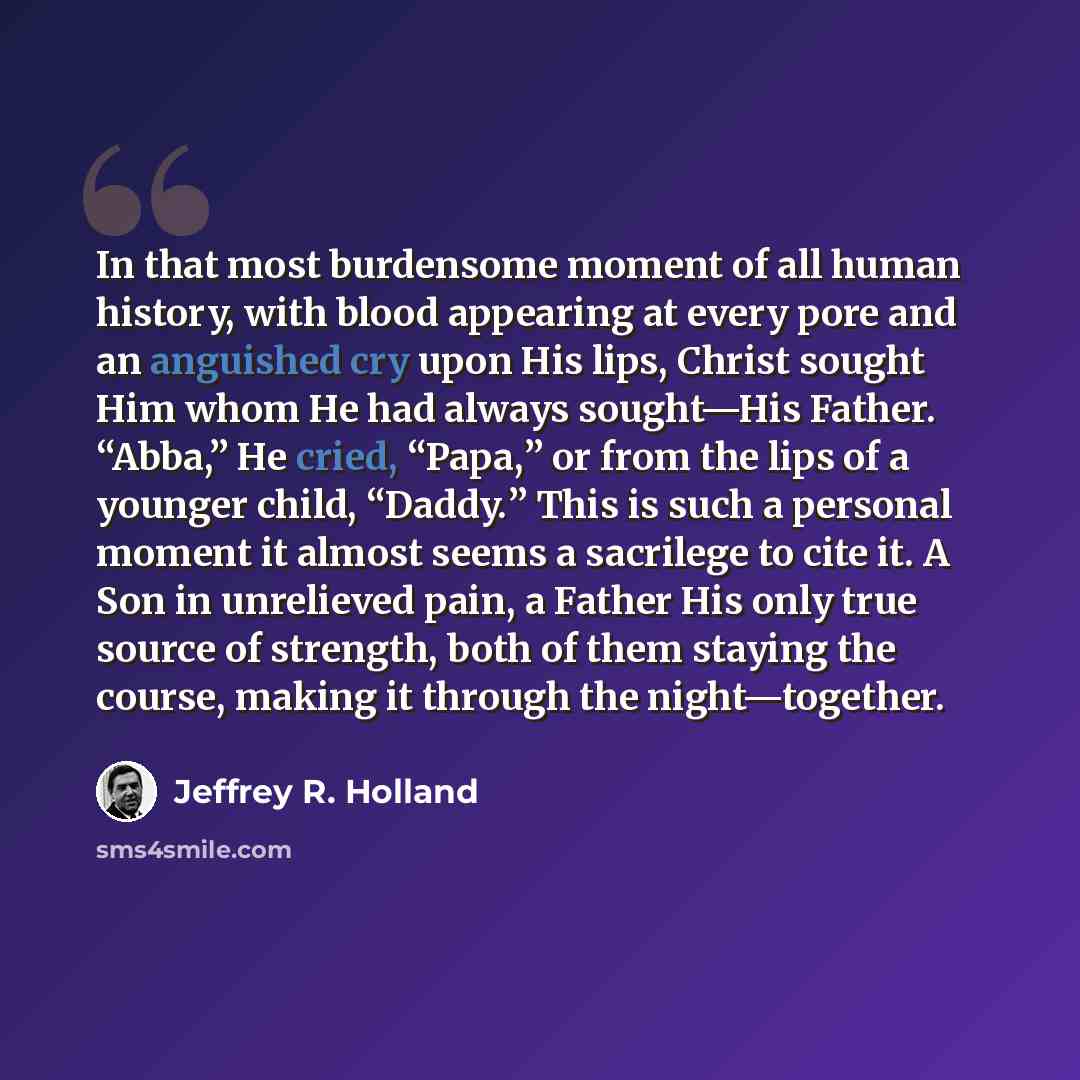 “In that most burdensome moment of all human history, with blood appearing at every pore and an anguished cry upon His lips, Christ sought Him whom He had always sought—His Father. “Abba,” He cried, “Papa,” or from the lips of a younger child, “Daddy.” This is such a personal moment it almost seems…” quote by Jeffrey R. Holland