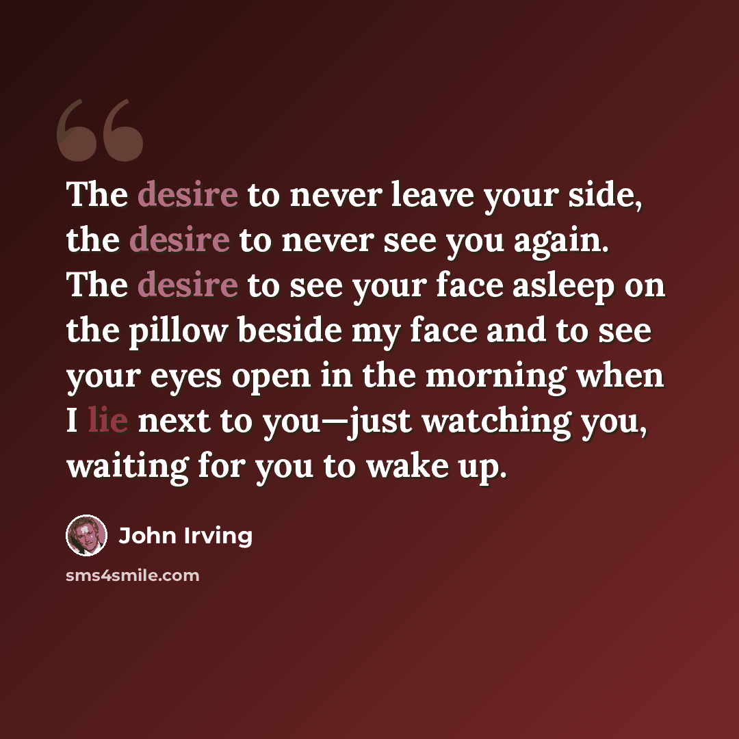 “The desire to never leave your side, the desire to never see you again. The desire to see your face asleep on the pillow beside my face and to see your eyes open in the morning when I lie next to you—just watching you, waiting for you to wake up.” quote by John Irving