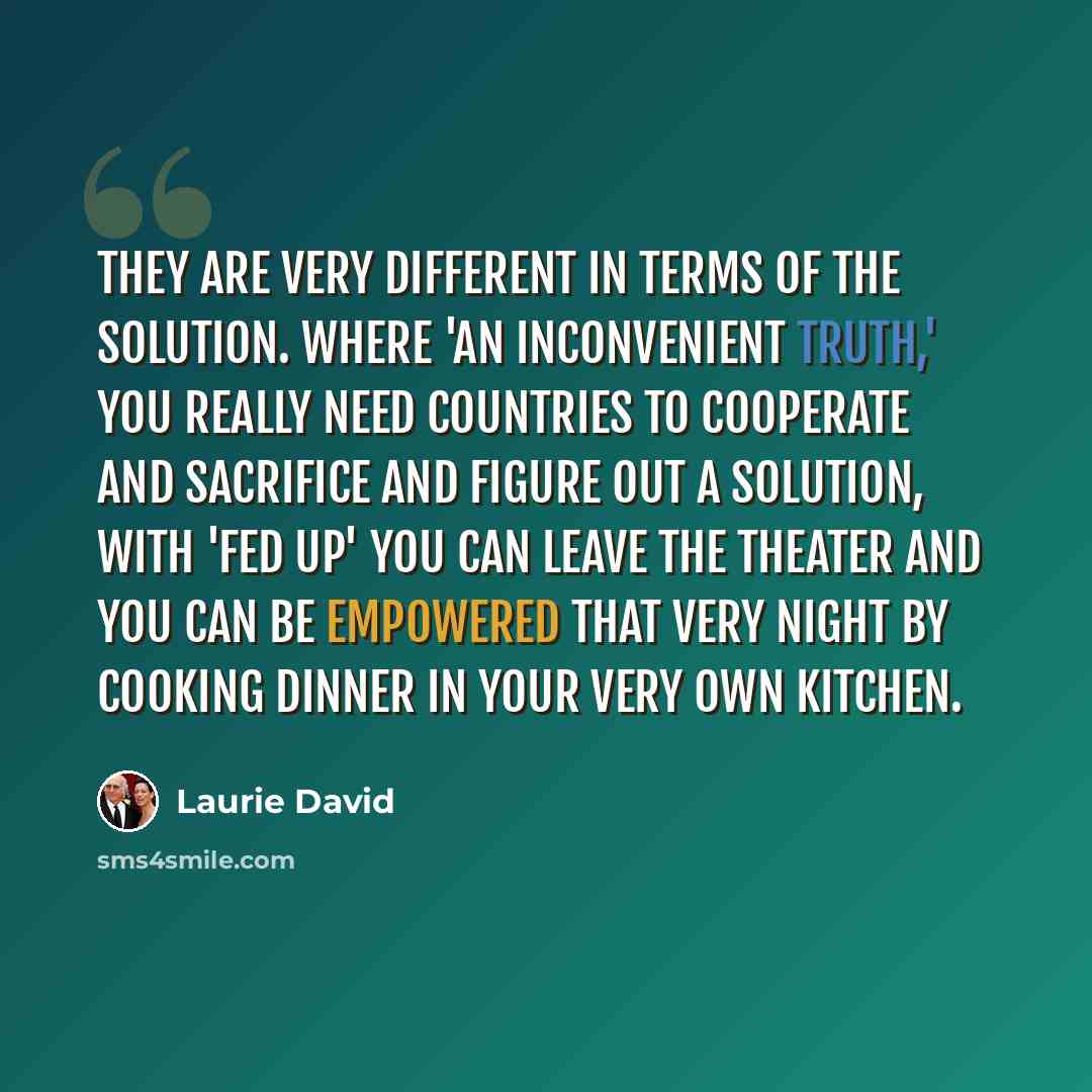 “They are very different in terms of the solution. Where 'An Inconvenient Truth,' you really need countries to cooperate and sacrifice and figure out a solution, with 'Fed Up' you can leave the theater and you can be empowered that very night by cooking dinner in your very own kitchen.” quote by Laurie David