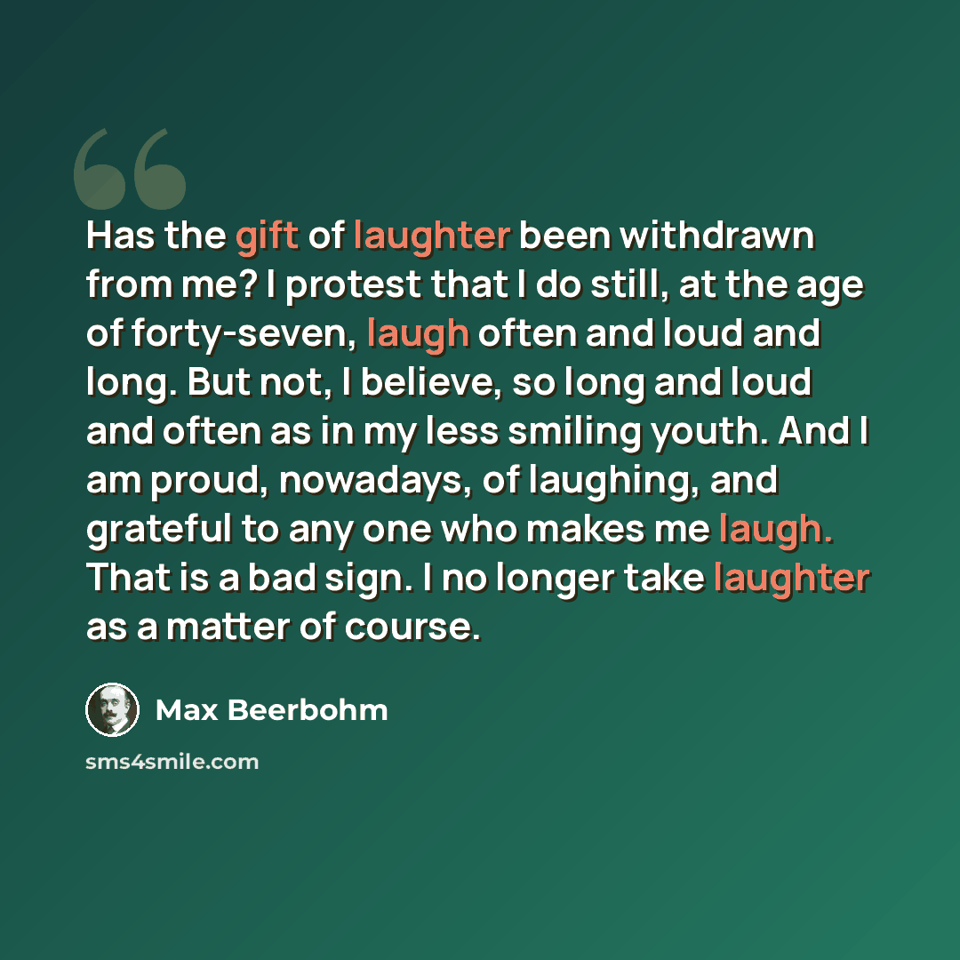 “Has the gift of laughter been withdrawn from me? I protest that I do still, at the age of forty-seven, laugh often and loud and long. But not, I believe, so long and loud and often as in my less smiling youth. And I am proud, nowadays, of laughing, and grateful to any one who makes me laugh. That…” quote by Max Beerbohm