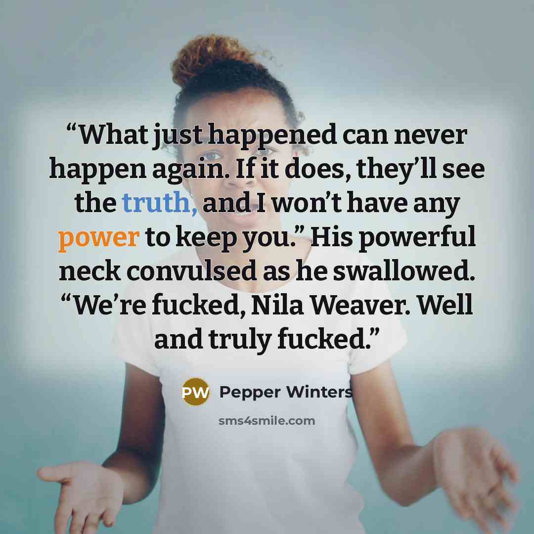 “What just happened can never happen again. If it does, they’ll see the truth, and I won’t have any power to keep you.” His powerful neck convulsed as he swallowed. “We’re fucked, Nila Weaver. Well and truly fucked.” quote by Pepper Winters