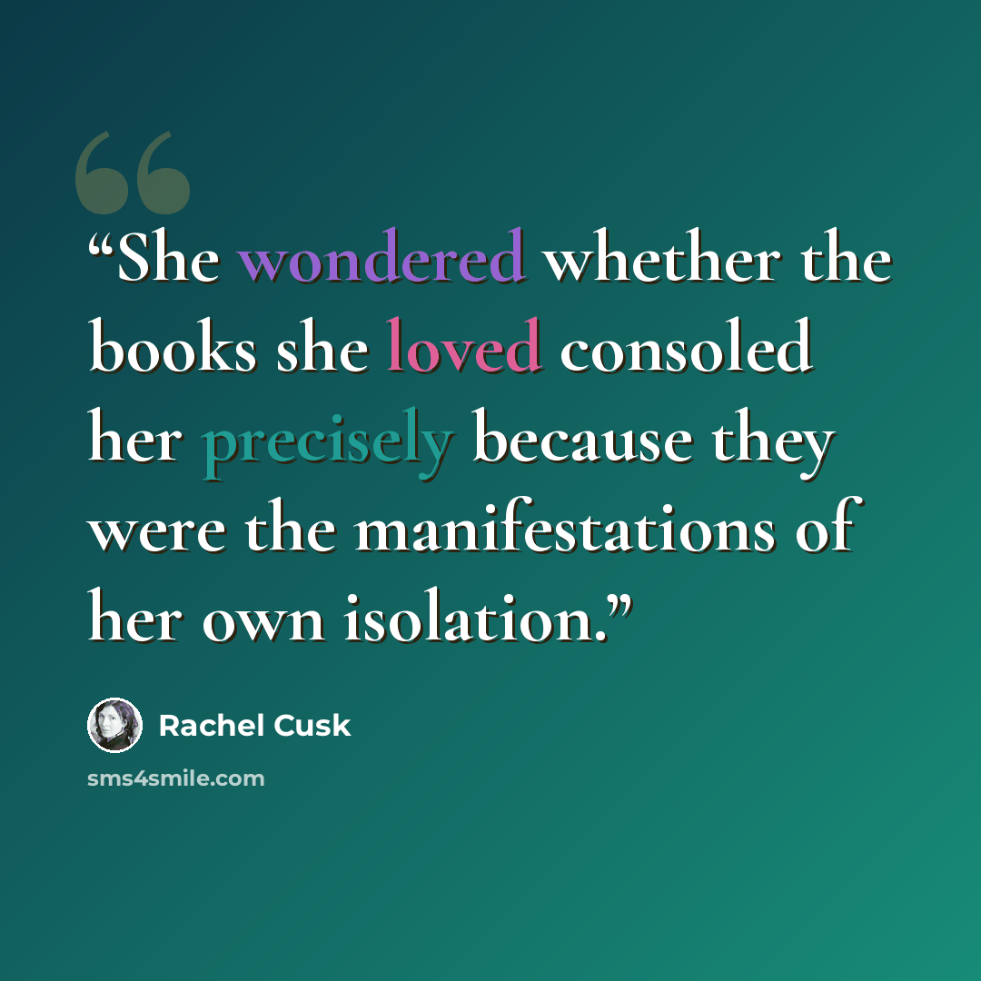 “She wondered whether the books she loved consoled her precisely because they were the manifestations of her own isolation.” quote by Rachel Cusk