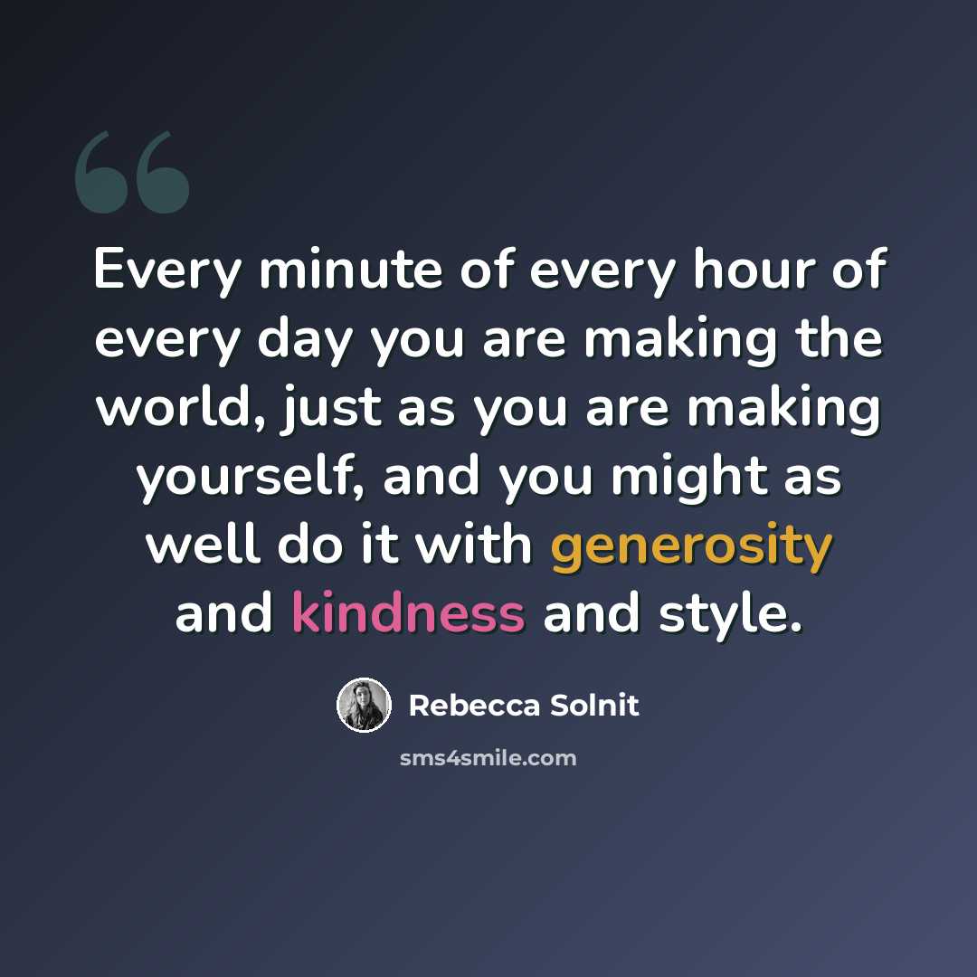 “Every minute of every hour of every day you are making the world, just as you are making yourself, and you might as well do it with generosity and kindness and style.” quote by Rebecca Solnit