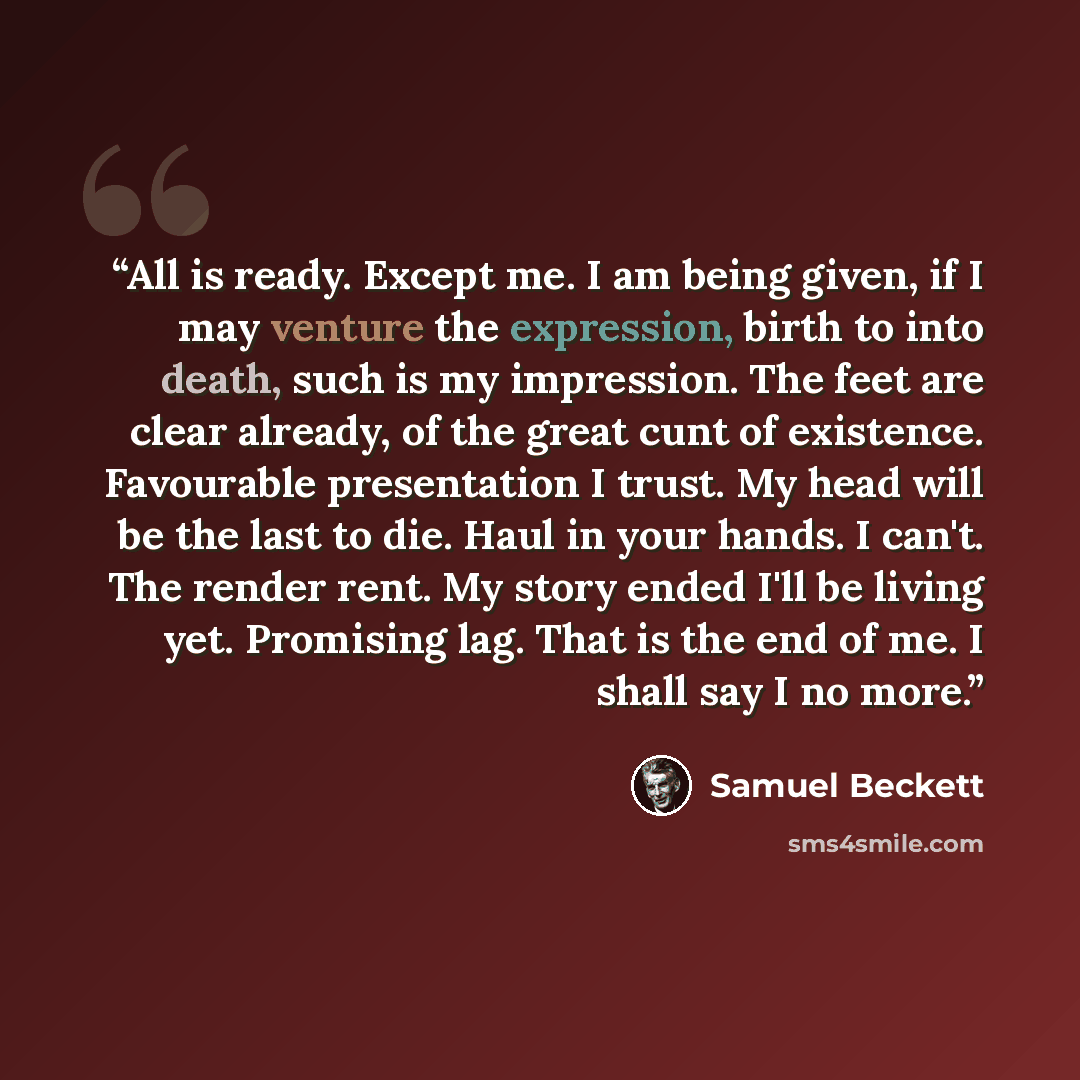 “All is ready. Except me. I am being given, if I may venture the expression, birth to into death, such is my impression. The feet are clear already, of the great cunt of existence. Favourable presentation I trust. My head will be the last to die. Haul in your hands. I can't. The render rent. My…” quote by Samuel Beckett
