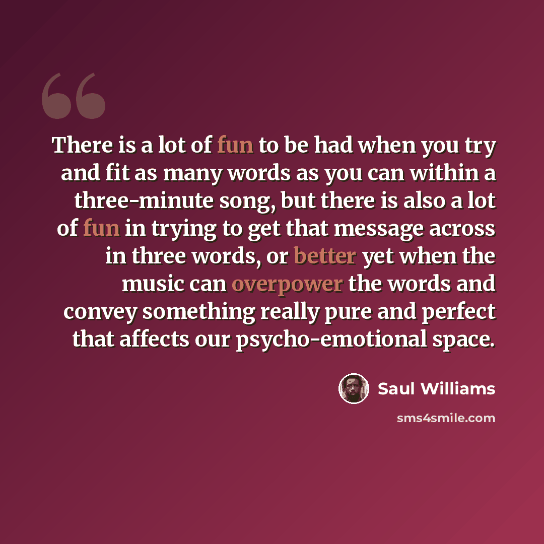“There is a lot of fun to be had when you try and fit as many words as you can within a three-minute song, but there is also a lot of fun in trying to get that message across in three words, or better yet when the music can overpower the words and convey something really pure and perfect that…” quote by Saul Williams