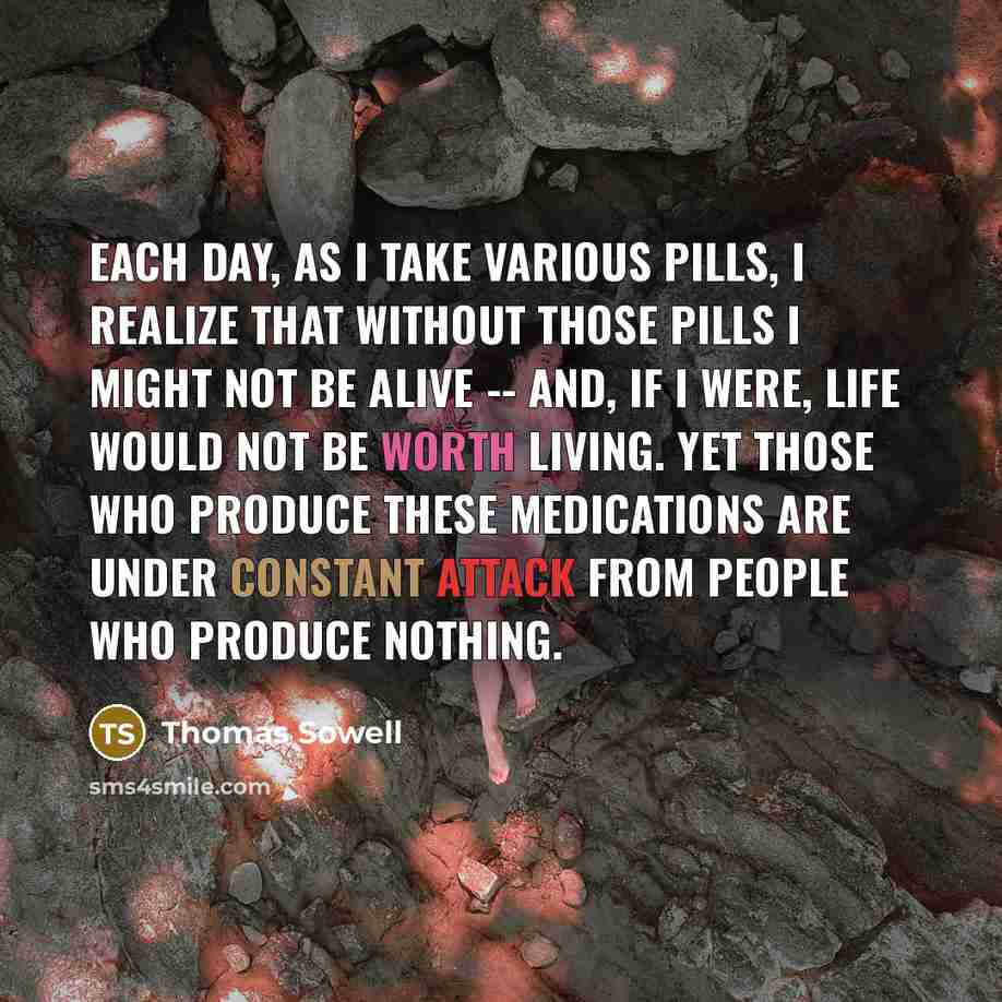 “Each day, as I take various pills, I realize that without those pills I might not be alive -- and, if I were, life would not be worth living. Yet those who produce these medications are under constant attack from people who produce nothing.” quote by Thomas Sowell