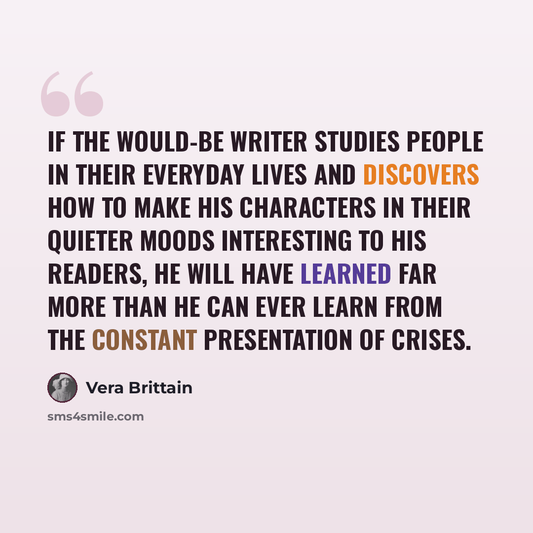 “If the would-be writer studies people in their everyday lives and discovers how to make his characters in their quieter moods interesting to his readers, he will have learned far more than he can ever learn from the constant presentation of crises.” quote by Vera Brittain