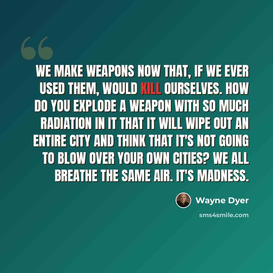 “We make weapons now that, if we ever used them, would kill ourselves. How do you explode a weapon with so much radiation in it that it will wipe out an entire city and think that it's not going to blow over your own cities? We all breathe the same air. It's madness.” quote by Wayne Dyer