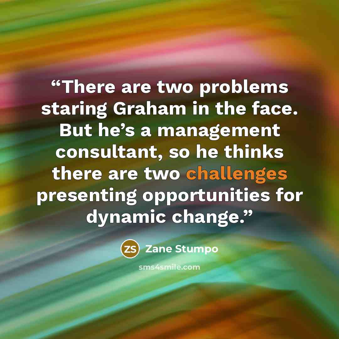 “There are two problems staring Graham in the face. But he’s a management consultant, so he thinks there are two challenges presenting opportunities for dynamic change.” quote by Zane Stumpo