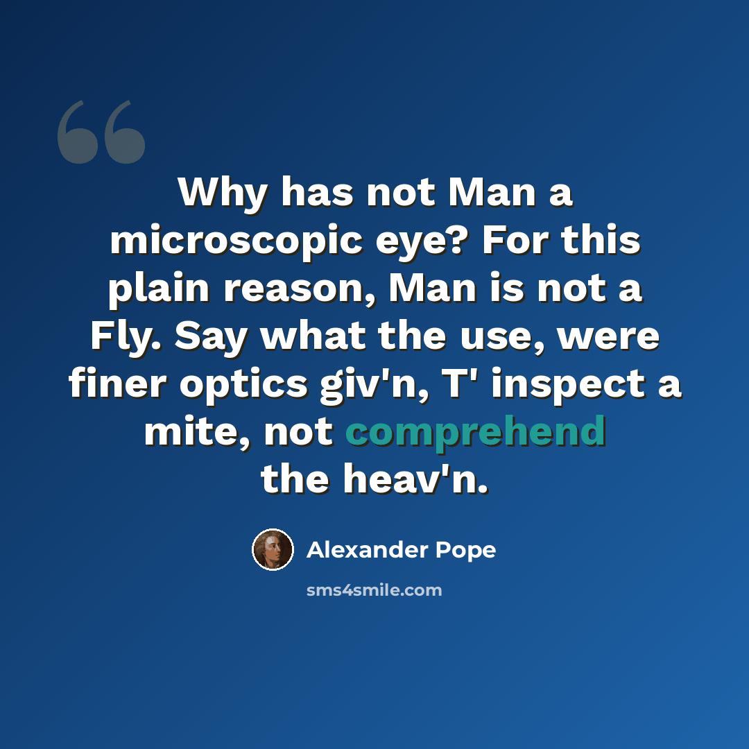 “Why has not Man a microscopic eye? For this plain reason, Man is not a Fly. Say what the use, were finer optics giv'n, T' inspect a mite, not comprehend the heav'n.” quote by Alexander Pope