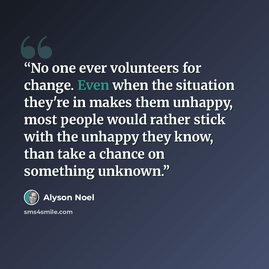 “No one ever volunteers for change. Even when the situation they're in makes them unhappy, most people would rather stick with the unhappy they know, than take a chance on something unknown.” quote by Alyson Noel