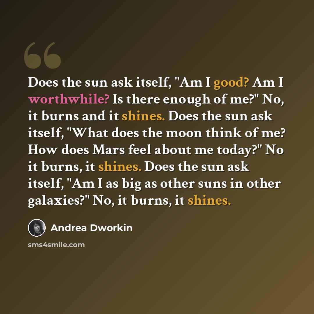 “Does the sun ask itself, "Am I good? Am I worthwhile? Is there enough of me?" No, it burns and it shines. Does the sun ask itself, "What does the moon think of me? How does Mars feel about me today?" No it burns, it shines. Does the sun ask itself, "Am I as big as other suns in other galaxies?"…” quote by Andrea Dworkin