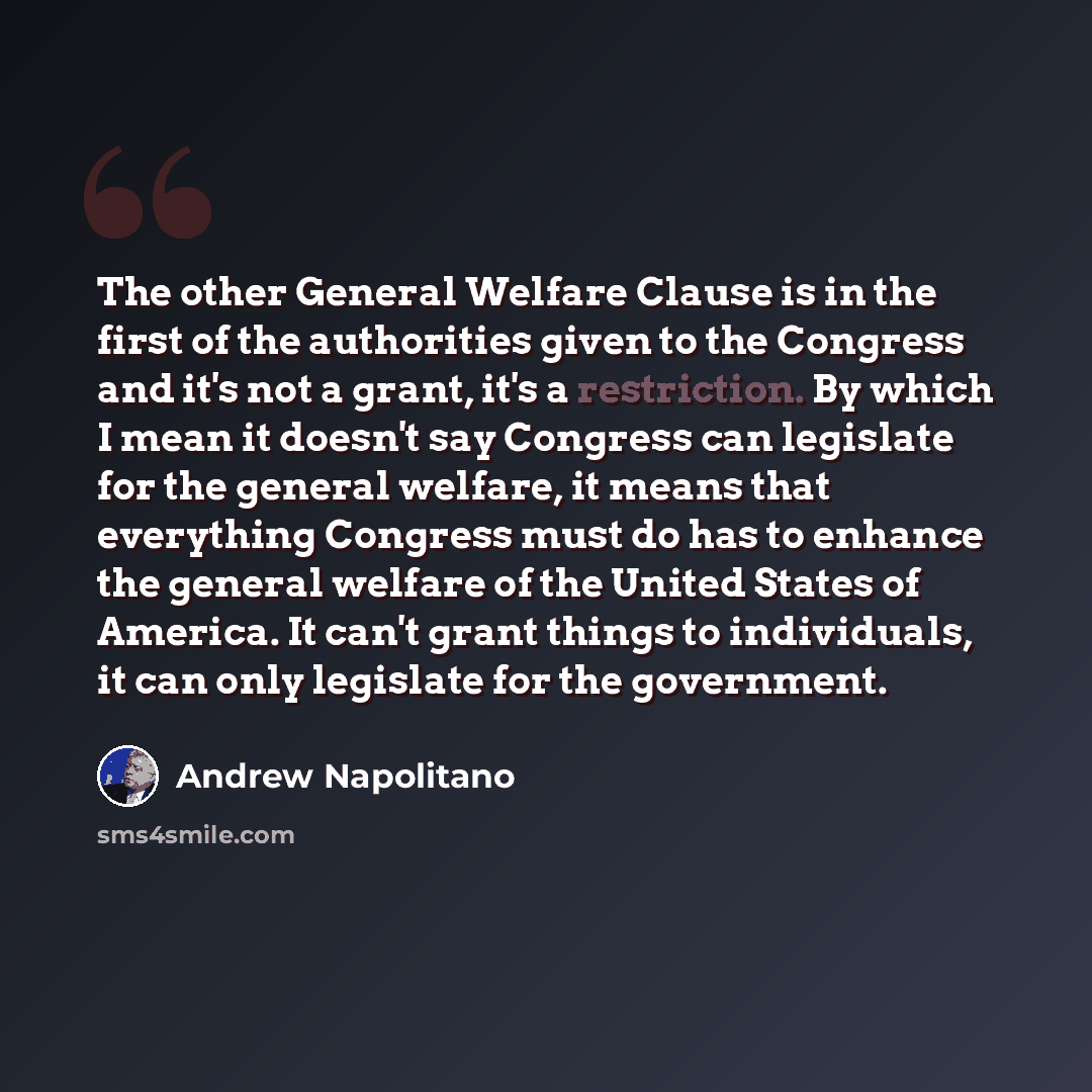 “The other General Welfare Clause is in the first of the authorities given to the Congress and it's not a grant, it's a restriction. By which I mean it doesn't say Congress can legislate for the general welfare, it means that everything Congress must do has to enhance the general welfare of the…” quote by Andrew Napolitano