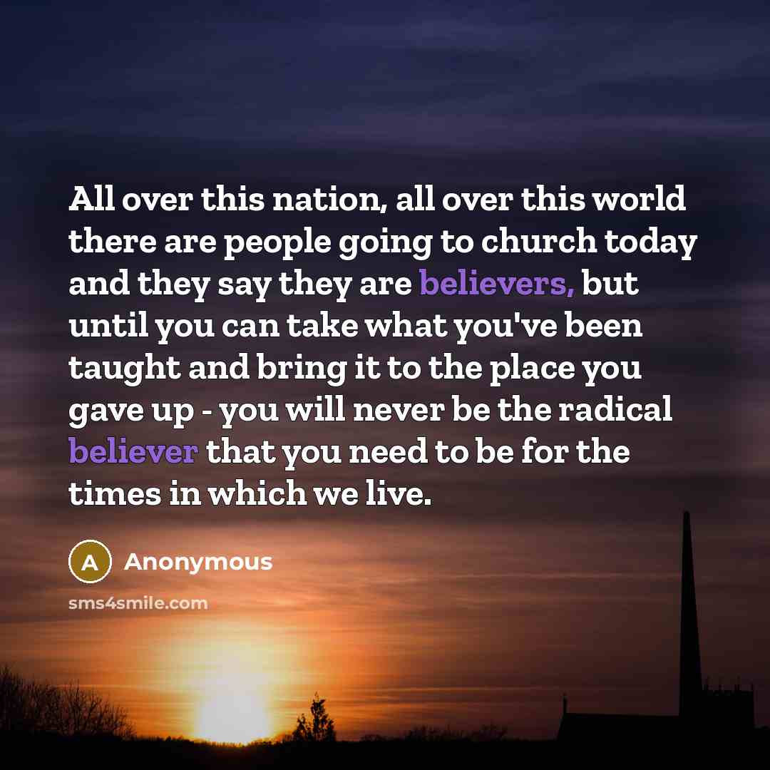 “All over this nation, all over this world there are people going to church today and they say they are believers, but until you can take what you've been taught and bring it to the place you gave up - you will never be the radical believer that you need to be for the times in which we live.” quote by Anonymous