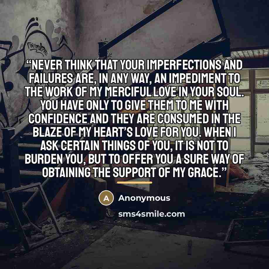“Never think that your imperfections and failures are, in any way, an impediment to the work of My merciful love in your soul. You have only to give them to Me with confidence and they are consumed in the blaze of My Heart’s love for you. When I ask certain things of you, it is not to burden you…” quote by Anonymous