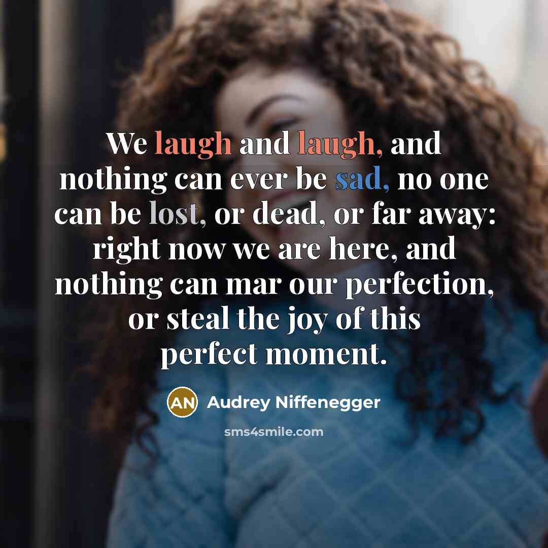 “We laugh and laugh, and nothing can ever be sad, no one can be lost, or dead, or far away: right now we are here, and nothing can mar our perfection, or steal the joy of this perfect moment.” quote by Audrey Niffenegger