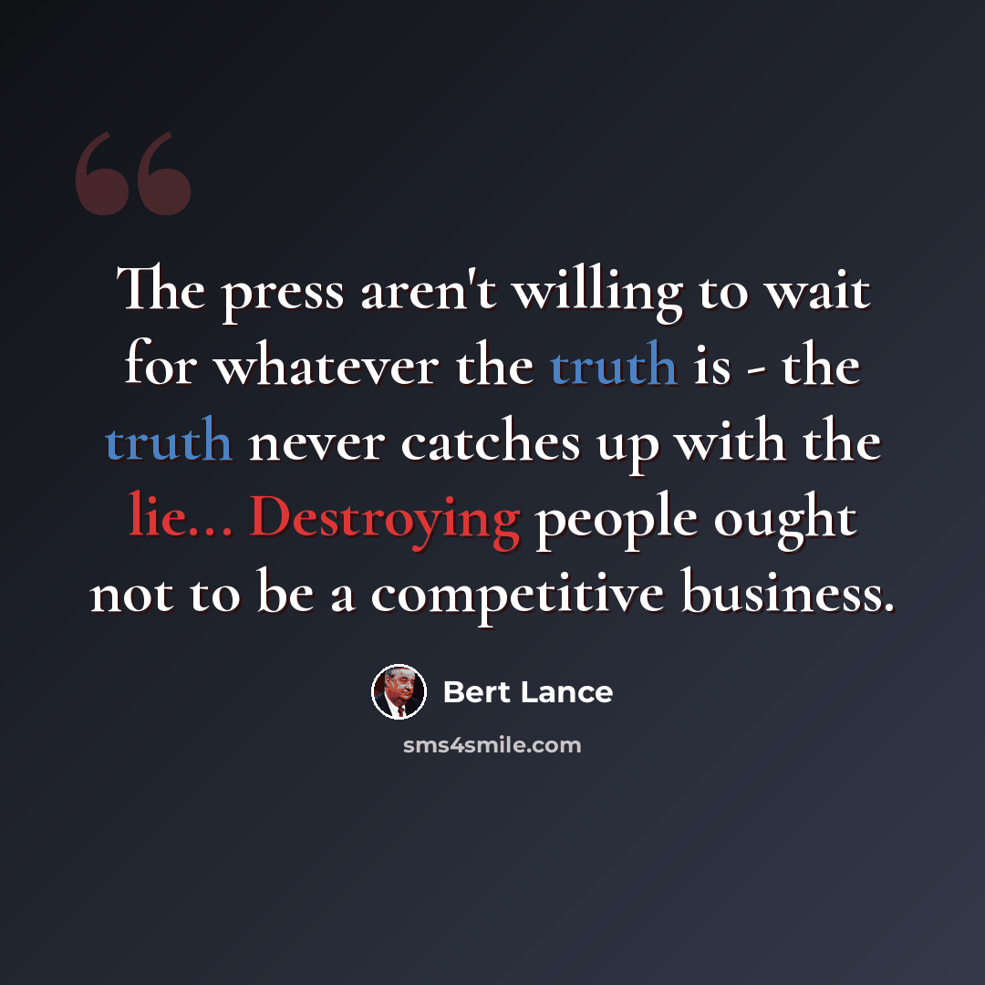 “The press aren't willing to wait for whatever the truth is - the truth never catches up with the lie... Destroying people ought not to be a competitive business.” quote by Bert Lance