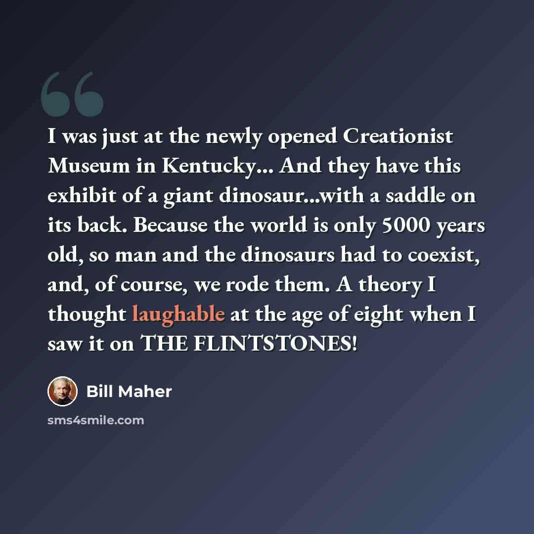 “I was just at the newly opened Creationist Museum in Kentucky… And they have this exhibit of a giant dinosaur...with a saddle on its back. Because the world is only 5000 years old, so man and the dinosaurs had to coexist, and, of course, we rode them. A theory I thought laughable at the age of…” quote by Bill Maher